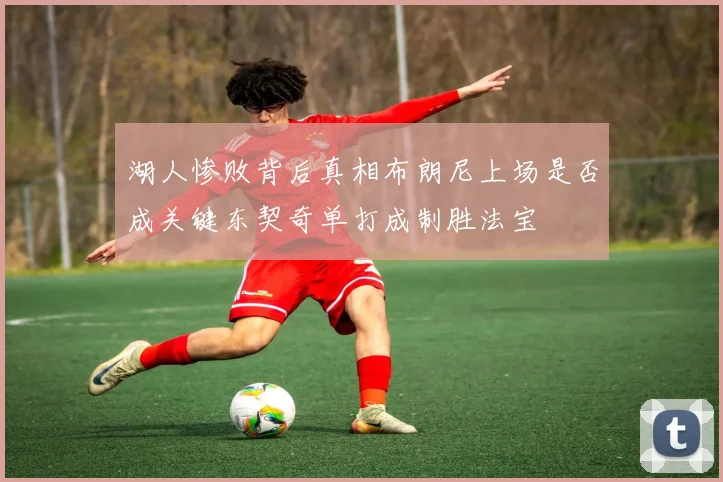 湖人惨败背后真相布朗尼上场是否成关键东契奇单打成制胜法宝