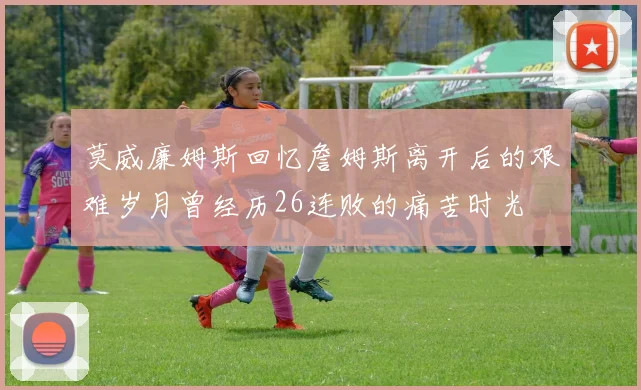 莫威廉姆斯回忆詹姆斯离开后的艰难岁月曾经历26连败的痛苦时光