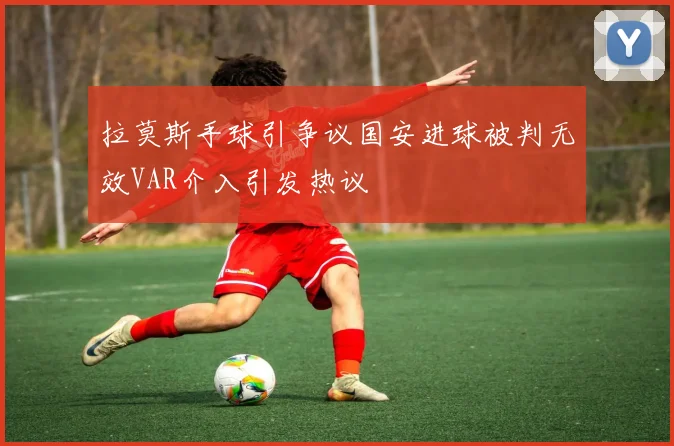 拉莫斯手球引争议国安进球被判无效VAR介入引发热议