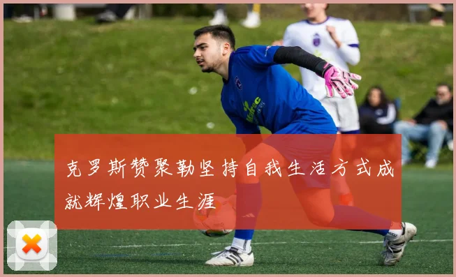 克罗斯赞聚勒坚持自我生活方式成就辉煌职业生涯