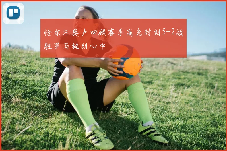 恰尔汗奥卢回顾赛季高光时刻5-2战胜罗马铭刻心中