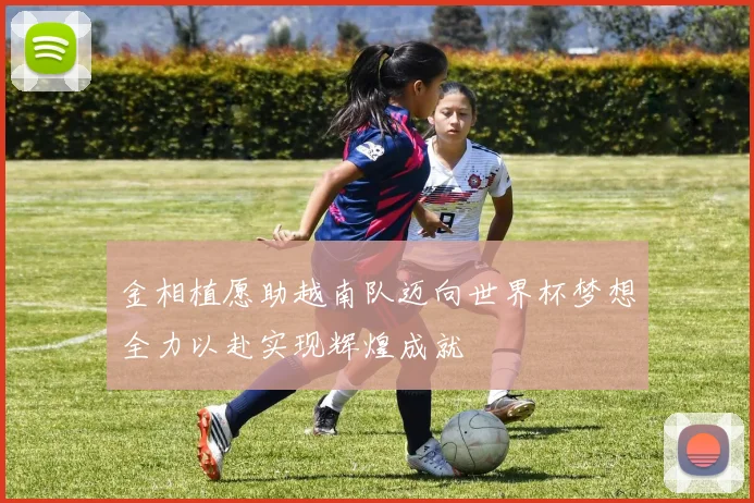 金相植愿助越南队迈向世界杯梦想全力以赴实现辉煌成就