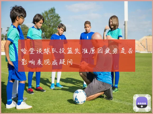 哈登谈球队投篮失准原因疲劳是否影响表现成疑问