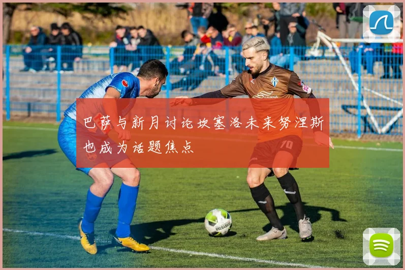 巴萨与新月讨论坎塞洛未来努涅斯也成为话题焦点