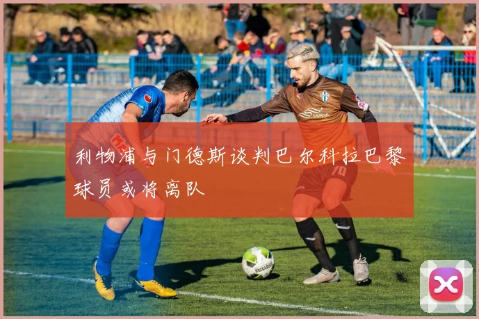 利物浦与门德斯谈判巴尔科拉巴黎球员或将离队
