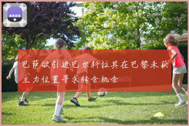 巴萨欲引进巴尔科拉其在巴黎未获主力位置寻求转会机会