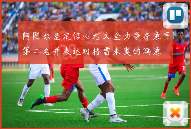 阿图尔坚定信心尤文全力争夺意甲第二名并表达对格雷米奥的满意