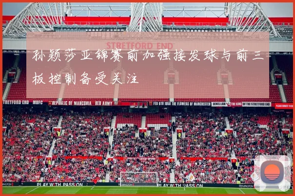 孙颖莎亚锦赛前加强接发球与前三板控制备受关注